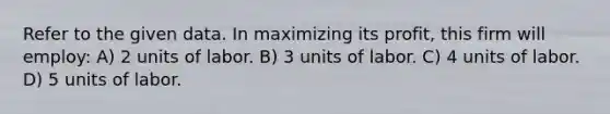 Refer to the given data. In maximizing its profit, this firm will employ: A) 2 units of labor. B) 3 units of labor. C) 4 units of labor. D) 5 units of labor.