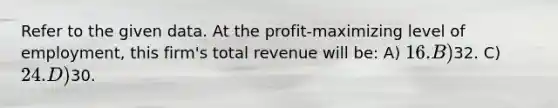 Refer to the given data. At the profit-maximizing level of employment, this firm's total revenue will be: A) 16. B)32. C) 24. D)30.