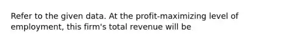 Refer to the given data. At the profit-maximizing level of employment, this firm's total revenue will be