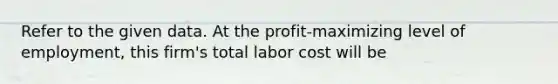 Refer to the given data. At the profit-maximizing level of employment, this firm's total labor cost will be