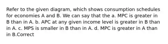 Refer to the given diagram, which shows consumption schedules for economies A and B. We can say that the a. MPC is greater in B than in A. b. APC at any given income level is greater in B than in A. c. MPS is smaller in B than in A. d. MPC is greater in A than in B.Correct