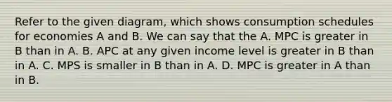 Refer to the given diagram, which shows consumption schedules for economies A and B. We can say that the A. MPC is greater in B than in A. B. APC at any given income level is greater in B than in A. C. MPS is smaller in B than in A. D. MPC is greater in A than in B.