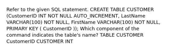 Refer to the given SQL statement. CREATE TABLE CUSTOMER (CustomerID INT NOT NULL AUTO_INCREMENT, LastName VARCHAR(100) NOT NULL, FirstName VARCHAR(100) NOT NULL, PRIMARY KEY ( CustomerID )); Which component of the command indicates the table's name? TABLE CUSTOMER CustomerID CUSTOMER INT