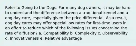 Refer to Going to the Dogs. For many dog owners, it may be hard to understand the difference between a traditional kennel and a dog day care, especially given the price differential. As a result, dog day cares may offer special low rates for first-time users in an effort to reduce which of the following issues concerning the rate of diffusion? a. Compatibility b. Complexity c. Observability d. Innovativeness e. Relative advantage