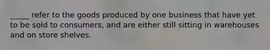 _____ refer to the goods produced by one business that have yet to be sold to consumers, and are either still sitting in warehouses and on store shelves.