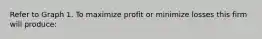 Refer to Graph 1. To maximize profit or minimize losses this firm will produce: