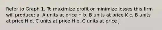 Refer to Graph 1. To maximize profit or minimize losses this firm will produce: a. A units at price H b. B units at price K c. B units at price H d. C units at price H e. C units at price J