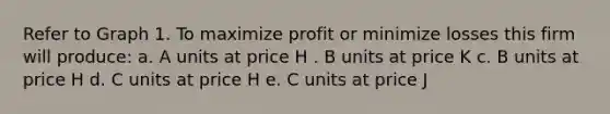 Refer to Graph 1. To maximize profit or minimize losses this firm will produce: a. A units at price H . B units at price K c. B units at price H d. C units at price H e. C units at price J