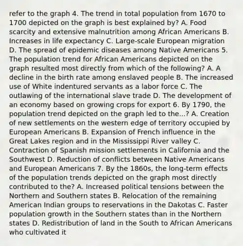 refer to the graph 4. The trend in total population from 1670 to 1700 depicted on the graph is best explained by? A. Food scarcity and extensive malnutrition among African Americans B. Increases in life expectancy C. Large-scale European migration D. The spread of epidemic diseases among Native Americans 5. The population trend for African Americans depicted on the graph resulted most directly from which of the following? A. A decline in the birth rate among enslaved people B. The increased use of White indentured servants as a labor force C. The outlawing of the international slave trade D. The development of an economy based on growing crops for export 6. By 1790, the population trend depicted on the graph led to the...? A. Creation of new settlements on the western edge of territory occupied by European Americans B. Expansion of French influence in the Great Lakes region and in the Mississippi River valley C. Contraction of Spanish mission settlements in California and the Southwest D. Reduction of conflicts between Native Americans and European Americans 7. By the 1860s, the long-term effects of the population trends depicted on the graph most directly contributed to the? A. Increased political tensions between the Northern and Southern states B. Relocation of the remaining American Indian groups to reservations in the Dakotas C. Faster population growth in the Southern states than in the Northern states D. Redistribution of land in the South to African Americans who cultivated it