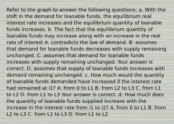 Refer to the graph to answer the following​ questions: a. With the shift in the demand for loanable funds, the equilibrium real interest rate increases and the equilibrium quantity of loanable funds increases. b. The fact that the equilibrium quantity of loanable funds may increase along with an increase in the real rate of interest A. contradicts the law of demand. B. assumes that demand for loanable funds decreases with supply remaining unchanged. C. assumes that demand for loanable funds increases with supply remaining unchanged. Your answer is correct. D. assumes that supply of loanable funds increases with demand remaining unchanged. c. How much would the quantity of loanable funds demanded have increased if the interest rate had remained at i1​? A. from 0 to L1 B. from L2 to L3 C. from L1 to L2 D. from L1 to L3 Your answer is correct. d. How much does the quantity of loanable funds supplied increase with the increase in the interest rate from i1 to i2​? A. from 0 to L1 B. from L2 to L3 C. from L1 to L3 D. from L1 to L2