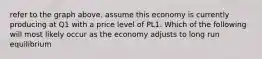 refer to the graph above. assume this economy is currently producing at Q1 with a price level of PL1. Which of the following will most likely occur as the economy adjusts to long run equilibrium