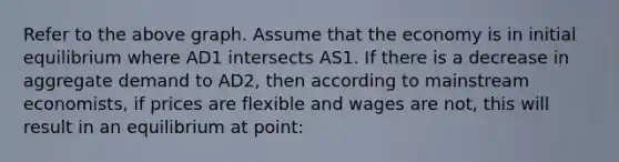 Refer to the above graph. Assume that the economy is in initial equilibrium where AD1 intersects AS1. If there is a decrease in aggregate demand to AD2, then according to mainstream economists, if prices are flexible and wages are not, this will result in an equilibrium at point: