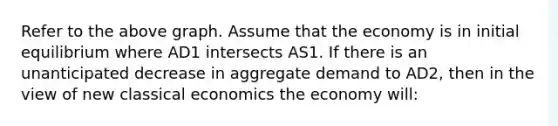 Refer to the above graph. Assume that the economy is in initial equilibrium where AD1 intersects AS1. If there is an unanticipated decrease in aggregate demand to AD2, then in the view of new classical economics the economy will: