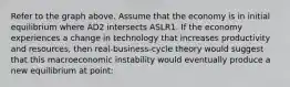 Refer to the graph above. Assume that the economy is in initial equilibrium where AD2 intersects ASLR1. If the economy experiences a change in technology that increases productivity and resources, then real-business-cycle theory would suggest that this macroeconomic instability would eventually produce a new equilibrium at point: