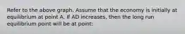 Refer to the above graph. Assume that the economy is initially at equilibrium at point A. If AD increases, then the long run equilibrium point will be at point: