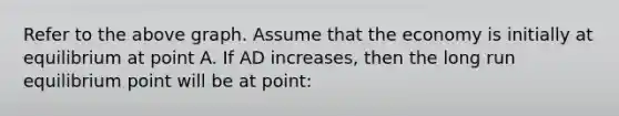 Refer to the above graph. Assume that the economy is initially at equilibrium at point A. If AD increases, then the long run equilibrium point will be at point: