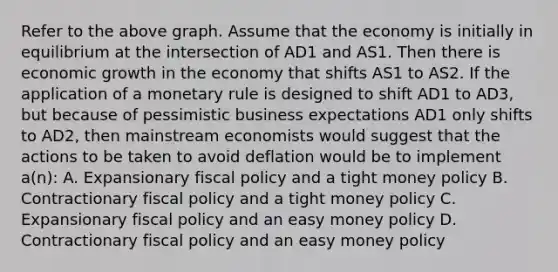 Refer to the above graph. Assume that the economy is initially in equilibrium at the intersection of AD1 and AS1. Then there is economic growth in the economy that shifts AS1 to AS2. If the application of a monetary rule is designed to shift AD1 to AD3, but because of pessimistic business expectations AD1 only shifts to AD2, then mainstream economists would suggest that the actions to be taken to avoid deflation would be to implement a(n): A. Expansionary fiscal policy and a tight money policy B. Contractionary fiscal policy and a tight money policy C. Expansionary fiscal policy and an easy money policy D. Contractionary fiscal policy and an easy money policy