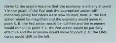 (Refer to the graph) Assume that the economy is initially at point Y in the graph. If the Fed took the appropriate action with monetary policy but banks were slow to lend, then: A. the Fed action would be magnified and the economy would move to point X. B. the Fed action would be nullified and the economy would remain at point Y. C. the Fed action would be partially effective and the economy would move to point Z. D. the LRAS curve would shift to the left.