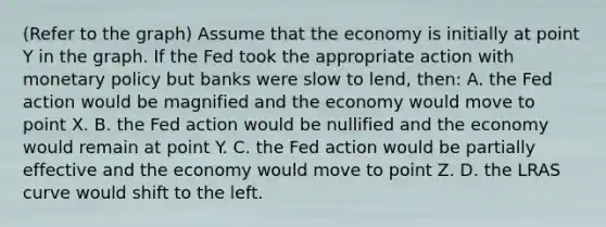 (Refer to the graph) Assume that the economy is initially at point Y in the graph. If the Fed took the appropriate action with monetary policy but banks were slow to lend, then: A. the Fed action would be magnified and the economy would move to point X. B. the Fed action would be nullified and the economy would remain at point Y. C. the Fed action would be partially effective and the economy would move to point Z. D. the LRAS curve would shift to the left.