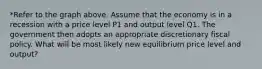 *Refer to the graph above. Assume that the economy is in a recession with a price level P1 and output level Q1. The government then adopts an appropriate discretionary fiscal policy. What will be most likely new equilibrium price level and output?