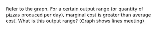 Refer to the graph. For a certain output range​ (or quantity of pizzas produced per​ day), marginal cost is greater than average cost. What is this output​ range? (Graph shows lines meeting)