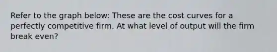 Refer to the graph below: These are the cost curves for a perfectly competitive firm. At what level of output will the firm break even?