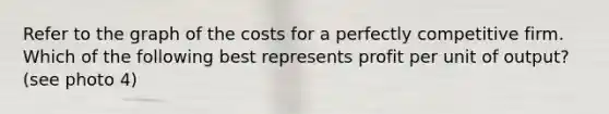 Refer to the graph of the costs for a perfectly competitive firm. Which of the following best represents profit per unit of output? (see photo 4)