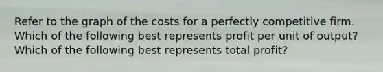 Refer to the graph of the costs for a perfectly competitive firm. Which of the following best represents profit per unit of​ output? Which of the following best represents total​ profit?