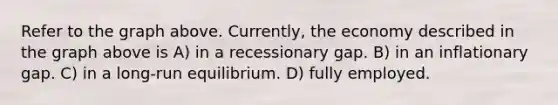 Refer to the graph above. Currently, the economy described in the graph above is A) in a recessionary gap. B) in an inflationary gap. C) in a long-run equilibrium. D) fully employed.