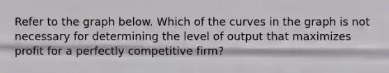 Refer to the graph below. Which of the curves in the graph is not necessary for determining the level of output that maximizes profit for a perfectly competitive firm?