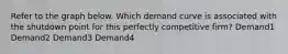 Refer to the graph below. Which demand curve is associated with the shutdown point for this perfectly competitive firm? Demand1 Demand2 Demand3 Demand4