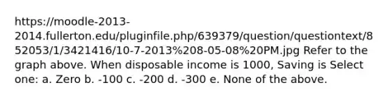 https://moodle-2013-2014.fullerton.edu/pluginfile.php/639379/question/questiontext/852053/1/3421416/10-7-2013%208-05-08%20PM.jpg Refer to the graph above. When disposable income is 1000, Saving is Select one: a. Zero b. -100 c. -200 d. -300 e. None of the above.