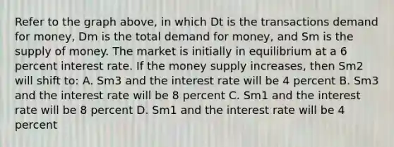 Refer to the graph above, in which Dt is the transactions demand for money, Dm is the total demand for money, and Sm is the supply of money. The market is initially in equilibrium at a 6 percent interest rate. If the money supply increases, then Sm2 will shift to: A. Sm3 and the interest rate will be 4 percent B. Sm3 and the interest rate will be 8 percent C. Sm1 and the interest rate will be 8 percent D. Sm1 and the interest rate will be 4 percent