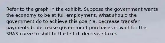 Refer to the graph in the exhibit. Suppose the government wants the economy to be at full employment. What should the government do to achieve this goal? a. decrease transfer payments b. decrease government purchases c. wait for the SRAS curve to shift to the left d. decrease taxes