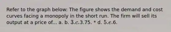 Refer to the graph below: The figure shows the demand and cost curves facing a monopoly in the short run. The firm will sell its output at a price of... a. b. 3. c.3.75. * d. 5. e.6.