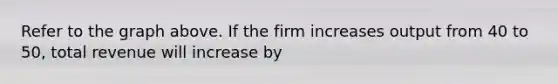 Refer to the graph above. If the firm increases output from 40 to 50, total revenue will increase by