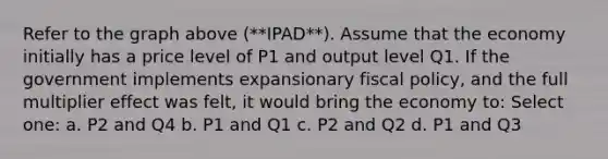 Refer to the graph above (**IPAD**). Assume that the economy initially has a price level of P1 and output level Q1. If the government implements expansionary fiscal policy, and the full multiplier effect was felt, it would bring the economy to: Select one: a. P2 and Q4 b. P1 and Q1 c. P2 and Q2 d. P1 and Q3