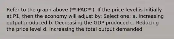 Refer to the graph above (**IPAD**). If the price level is initially at P1, then the economy will adjust by: Select one: a. Increasing output produced b. Decreasing the GDP produced c. Reducing the price level d. Increasing the total output demanded