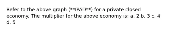 Refer to the above graph (**IPAD**) for a private closed economy. The multiplier for the above economy is: a. 2 b. 3 c. 4 d. 5