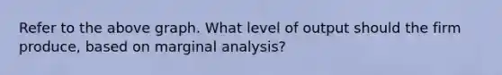 Refer to the above graph. What level of output should the firm produce, based on marginal analysis?