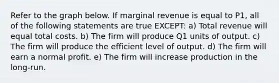 Refer to the graph below. If marginal revenue is equal to P1, all of the following statements are true EXCEPT: a) Total revenue will equal total costs. b) The firm will produce Q1 units of output. c) The firm will produce the efficient level of output. d) The firm will earn a normal profit. e) The firm will increase production in the long-run.