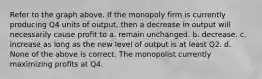 Refer to the graph above. If the monopoly firm is currently producing Q4 units of output, then a decrease in output will necessarily cause profit to a. remain unchanged. b. decrease. c. increase as long as the new level of output is at least Q2. d. None of the above is correct. The monopolist currently maximizing profits at Q4.