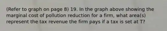 (Refer to graph on page 8) 19. In the graph above showing the marginal cost of pollution reduction for a firm, what area(s) represent the tax revenue the firm pays if a tax is set at T?