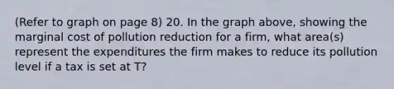 (Refer to graph on page 8) 20. In the graph above, showing the marginal cost of pollution reduction for a firm, what area(s) represent the expenditures the firm makes to reduce its pollution level if a tax is set at T?