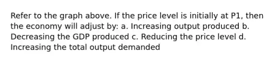 Refer to the graph above. If the price level is initially at P1, then the economy will adjust by: a. Increasing output produced b. Decreasing the GDP produced c. Reducing the price level d. Increasing the total output demanded