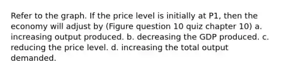 Refer to the graph. If the price level is initially at P1, then the economy will adjust by (Figure question 10 quiz chapter 10) a. increasing output produced. b. decreasing the GDP produced. c. reducing the price level. d. increasing the total output demanded.