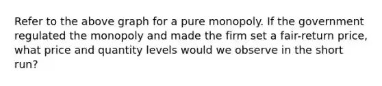 Refer to the above graph for a pure monopoly. If the government regulated the monopoly and made the firm set a fair-return price, what price and quantity levels would we observe in the short run?