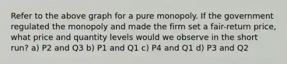 Refer to the above graph for a pure monopoly. If the government regulated the monopoly and made the firm set a fair-return price, what price and quantity levels would we observe in the short run? a) P2 and Q3 b) P1 and Q1 c) P4 and Q1 d) P3 and Q2