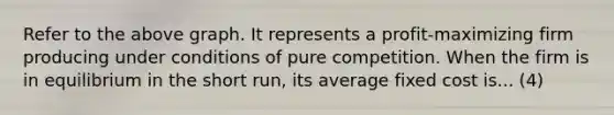 Refer to the above graph. It represents a profit-maximizing firm producing under conditions of pure competition. When the firm is in equilibrium in the short run, its average fixed cost is... (4)