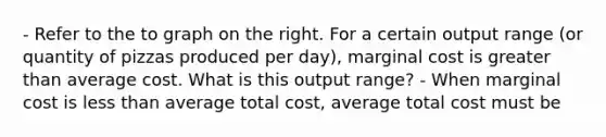 - Refer to the to graph on the right. For a certain output range​ (or quantity of pizzas produced per​ day), marginal cost is greater than average cost. What is this output​ range? - When marginal cost is less than average total​ cost, average total cost must be